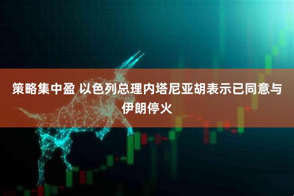 策略集中盈 以色列总理内塔尼亚胡表示已同意与伊朗停火