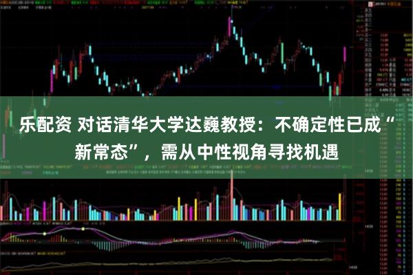 乐配资 对话清华大学达巍教授：不确定性已成“新常态”，需从中性视角寻找机遇