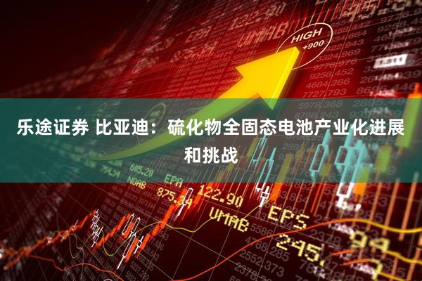 乐途证券 比亚迪：硫化物全固态电池产业化进展和挑战
