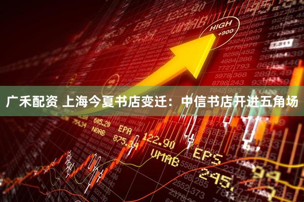 广禾配资 上海今夏书店变迁：中信书店开进五角场