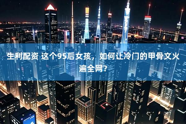 生利配资 这个95后女孩，如何让冷门的甲骨文火遍全网？