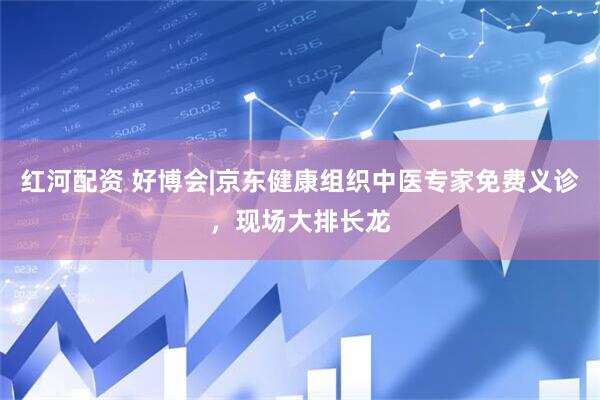 红河配资 好博会|京东健康组织中医专家免费义诊，现场大排长龙