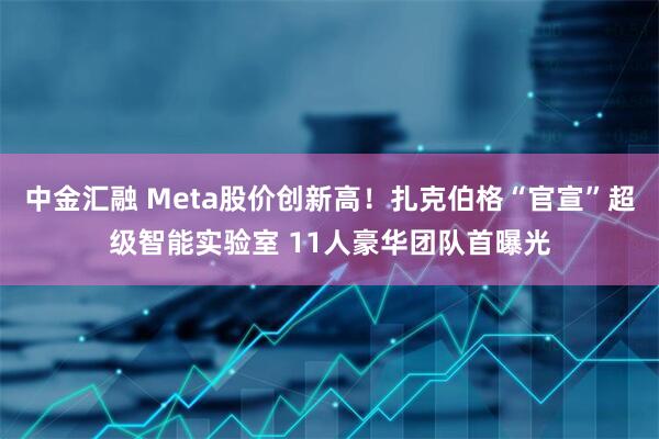 中金汇融 Meta股价创新高！扎克伯格“官宣”超级智能实验室 11人豪华团队首曝光