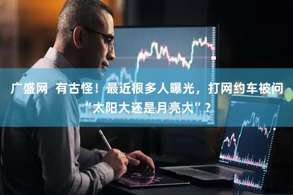 广盛网  有古怪！最近很多人曝光，打网约车被问“太阳大还是月亮大”？
