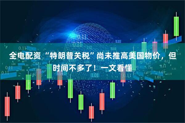 全电配资 “特朗普关税”尚未推高美国物价，但时间不多了！一文看懂