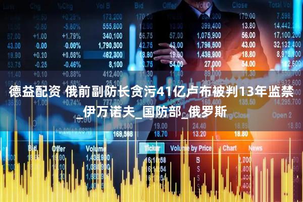 德益配资 俄前副防长贪污41亿卢布被判13年监禁_伊万诺夫_国防部_俄罗斯