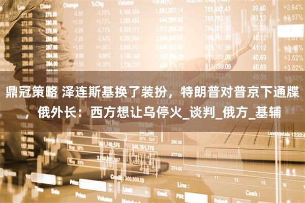 鼎冠策略 泽连斯基换了装扮，特朗普对普京下通牒，俄外长：西方想让乌停火_谈判_俄方_基辅