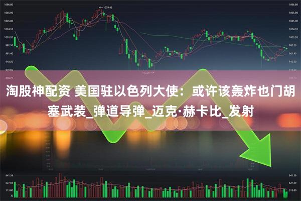 淘股神配资 美国驻以色列大使：或许该轰炸也门胡塞武装_弹道导弹_迈克·赫卡比_发射