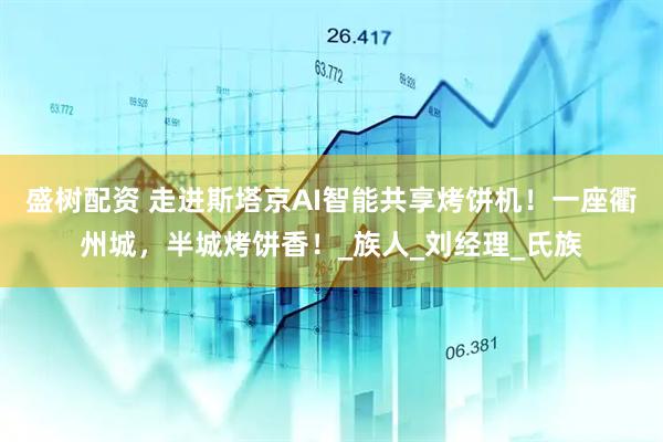 盛树配资 走进斯塔京AI智能共享烤饼机！一座衢州城，半城烤饼香！_族人_刘经理_氏族