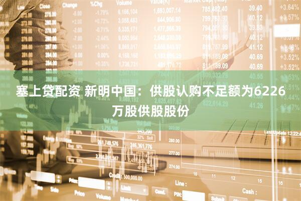 塞上贷配资 新明中国：供股认购不足额为6226万股供股股份