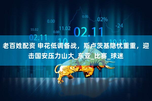 老百姓配资 申花低调备战，斯卢茨基隐忧重重，迎击国安压力山大_东亚_比赛_球迷