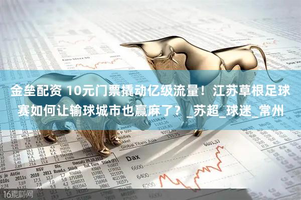 金垒配资 10元门票撬动亿级流量！江苏草根足球赛如何让输球城市也赢麻了？_苏超_球迷_常州