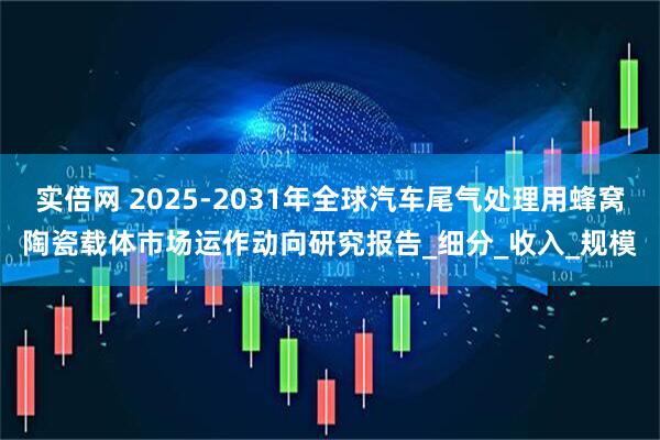 实倍网 2025-2031年全球汽车尾气处理用蜂窝陶瓷载体市场运作动向研究报告_细分_收入_规模