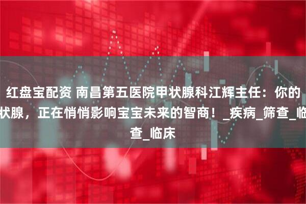 红盘宝配资 南昌第五医院甲状腺科江辉主任：你的甲状腺，正在悄悄影响宝宝未来的智商！_疾病_筛查_临床