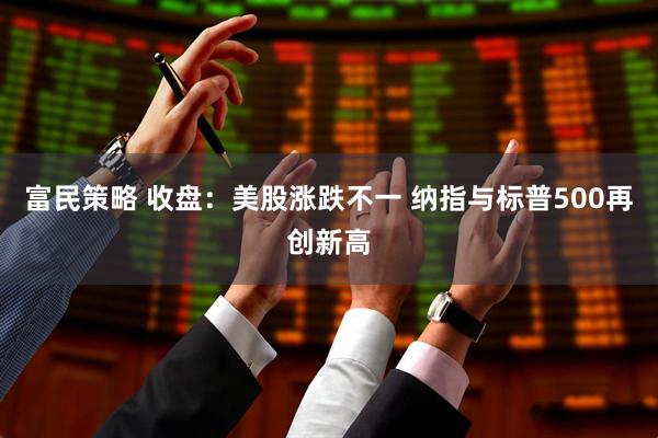 富民策略 收盘：美股涨跌不一 纳指与标普500再创新高