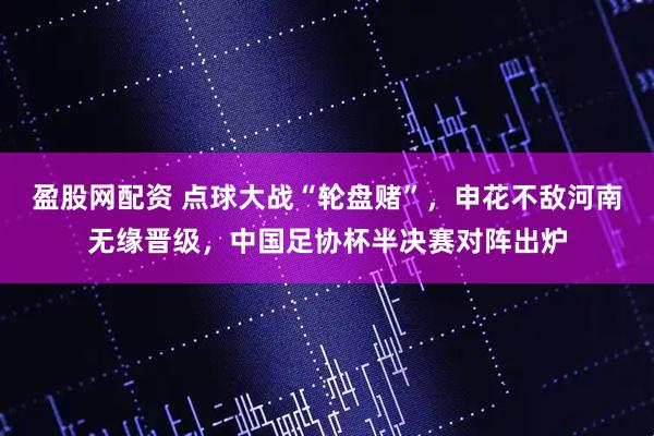 盈股网配资 点球大战“轮盘赌”，申花不敌河南无缘晋级，中国足协杯半决赛对阵出炉