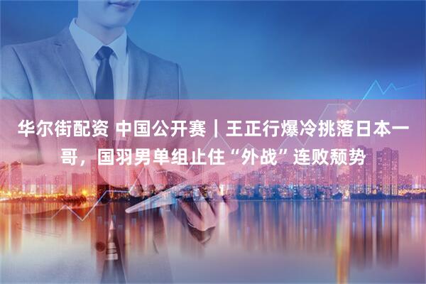 华尔街配资 中国公开赛｜王正行爆冷挑落日本一哥，国羽男单组止住“外战”连败颓势
