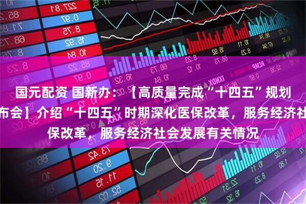 国元配资 国新办：【高质量完成“十四五”规划系列主题新闻发布会】介绍“十四五”时期深化医保改革，服务经济社会发展有关情况