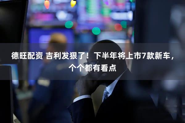 德旺配资 吉利发狠了！下半年将上市7款新车，个个都有看点