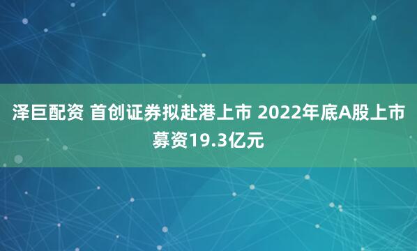 泽巨配资 首创证券拟赴港上市 2022年底A股上市募资19.3亿元