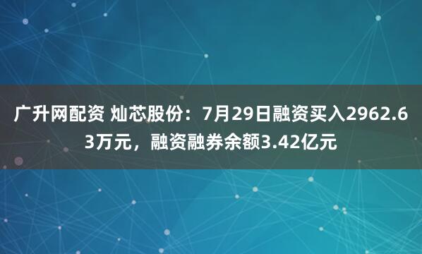 广升网配资 灿芯股份：7月29日融资买入2962.63万元，融资融券余额3.42亿元