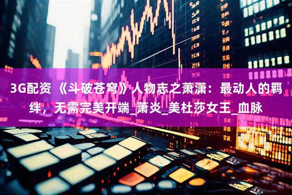 3G配资 《斗破苍穹》人物志之萧潇：最动人的羁绊，无需完美开端_萧炎_美杜莎女王_血脉