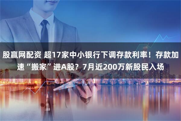 股赢网配资 超17家中小银行下调存款利率！存款加速“搬家”进A股？7月近200万新股民入场