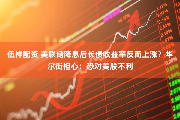 伍祥配资 美联储降息后长债收益率反而上涨？华尔街担心：恐对美股不利