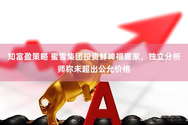 知富盈策略 蜜雪集团投资鲜啤福鹿家，独立分析师称未超出公允价格