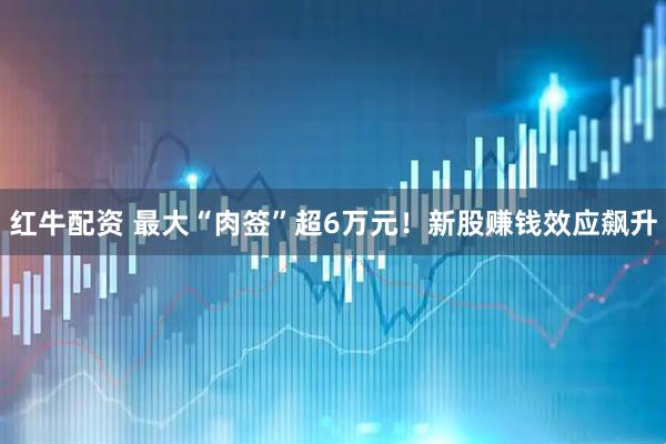 红牛配资 最大“肉签”超6万元！新股赚钱效应飙升